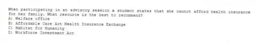 When participating in an advisory session a student states that she cannot afford health insurance for her family. What resource is the best to recommend?
A) Welfare office
B) Affordable Care Act Health Insurance Exchange
C) Habitat for Humanity
D) Workforce Investment Act