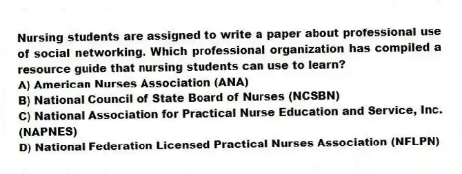Nursing students are assigned to write a paper about professional use of social networking. Which professional organization has compiled a resource guide that nursing students can use to learn?
A) American Nurses Association (ANA)
B) National Council of State Board of Nurses (NCSBN)
C) National Association for Practical Nurse Education and Service, Inc. (NAPNES)
D) National Federation Licensed Practical Nurses Association (NFLPN)