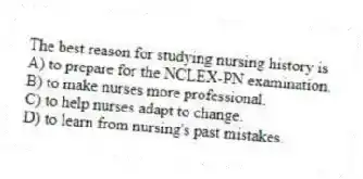 The best reason for studying nursing history is
A) to prepare for the NCLEX-PN examination.
B) to make nurses more professional.
C) to help nurses adapt to change.
D) to learn from nursing's past mistakes.