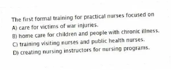 The first formal training for practical nurses focused on
A) care for victims of war injuries.
B) home care for children and people with chronic illness.
C) training visiting nurses and public health nurses.
D) creating nursing instructors for nursing programs.