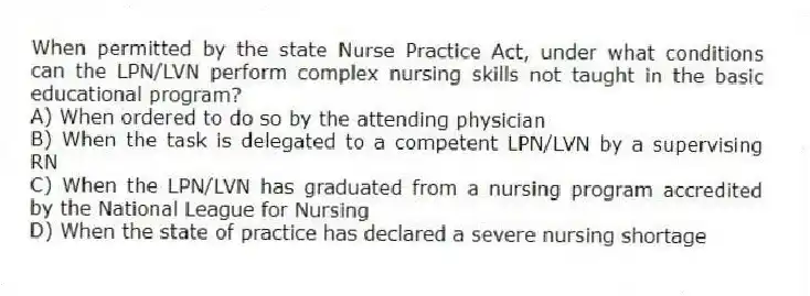 When permitted by the state Nurse Practice Act, under what conditions can the LPN/LVN perform complex nursing skills not taught in the basic educational program?
A) When ordered to do so by the attending physician
B) When the task is delegated to a competent LPN/LVN by a supervising RN
C) When the LPN/LVN has graduated from a nursing program accredited by the National League for Nursing
D) When the state of practice has declared a severe nursing shortage