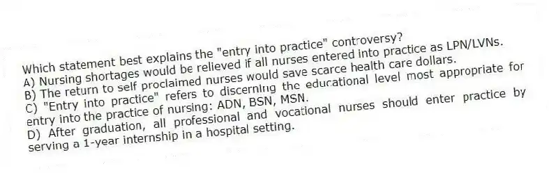 Which statement best explains the "entry into practice" controversy?
A) Nursing shortages would be relieved if all nurses entered into practice as LPN/LVNs.
B) The return to self-proclaimed nurses would save scarce health care dollars.
C) "Entry into practice" refers to discerning the educational level most appropriate for entry into the practice of nursing: ADN, BSN, MSN.
D) After graduation, all professional and vocational nurses should enter practice by serving a 1-year internship in a hospital setting.