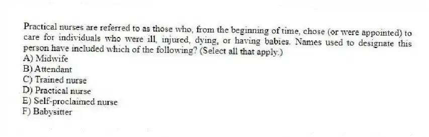 Practical nurses are referred to as those who, from the beginning of time, chose (or were appointed) to care for individuals who were ill, injured, dying, or having babies. Names used to designate this person have included which of the following? (Select all that apply.)
A) Midwife
B) Attendant
C) Trained nurse
D) Practical nurse
E) Self-proclaimed nurse
F) Babysitter