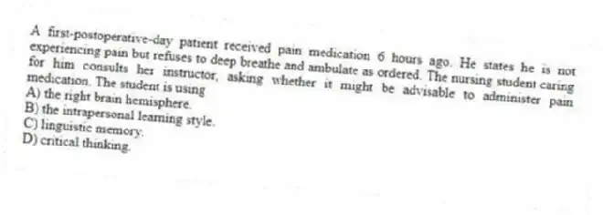 A first-postoperative-day patient received pain medication 6 hours ago. He states he is not experiencing pain but refuses to deep breathe and ambulate as ordered. The nursing student caring for him consults her instructor, asking whether it might be advisable to administer pain medication. The student is using
A) the right brain hemisphere.
B) the intrapersonal learning style.
C) linguistic memory.
D) critical thinking.