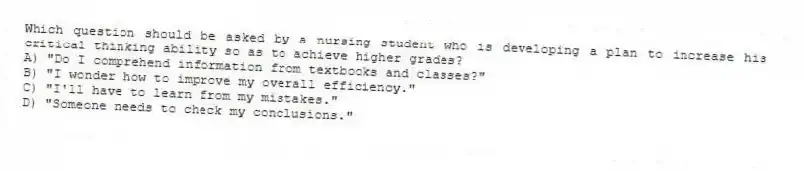 Which question should be asked by a nursing student who is developing a plan to increase his critical thinking ability so as to achieve higher grades?
A) "Do I comprehend information from textbooks and classes?"
B) "I wonder how to improve my overall efficiency."
C) "I'll have to learn from my mistakes."
D) "Someone needs to check my conclusions."