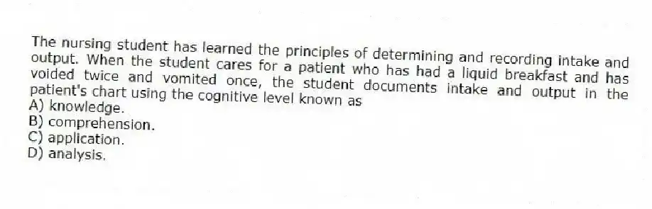 The nursing student has learned the principles of determining and recording intake and output. When the student cares for a patient who has had a liquid breakfast and has voided twice and vomited once, the student documents intake and output in the patient's chart using the cognitive level known as
A) knowledge.
B) comprehension.
C) application.
D) analysis.
