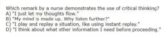 Which remark by a nurse demonstrates the use of critical thinking?
A) "I just let my thoughts flow."
B) "My mind is made up. Why listen further?"
C) "I play and replay a situation, like using instant replay."
D) "I think about what other information I need before proceeding."