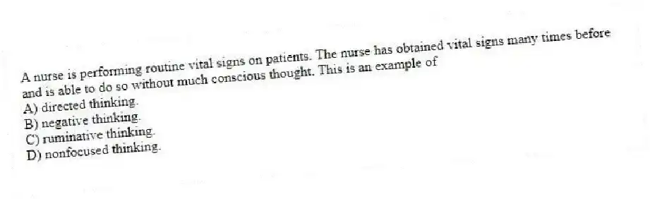 A nurse is performing routine vital signs on patients. The nurse has obtained vital signs many times before and is able to do so without much conscious thought. This is an example of
A) directed thinking.
B) negative thinking.
C) ruminative thinking.
D) nonfocused thinking.