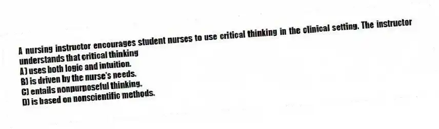 A nursing instructor encourages student nurses to use critical thinking in the clinical setting. The instructor understands that critical thinking
A) uses both logic and intuition.
B) is driven by the nurse's needs.
C) entails nonpurposeful thinking.
D) is based on nonscientific methods.