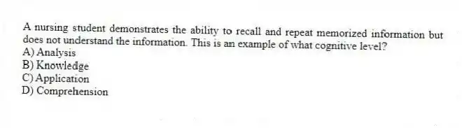 A nursing student demonstrates the ability to recall and repeat memorized information but does not understand the information. This is an example of what cognitive level?
A) Analysis
B) Knowledge
C) Application
D) Comprehension
