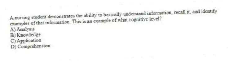 A nursing student demonstrates the ability to basically understand information, recall it, and identify examples of that information. This is an example of what cognitive level?
A) Analysis
B) Knowledge
C) Application
D) Comprehension