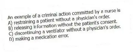 An example of a criminal action committed by a nurse is
A) restraining a patient without a physician's order.
B) releasing information without the patient's consent.
C) discontinuing a ventilator without a physician's order.
D) making a medication error.