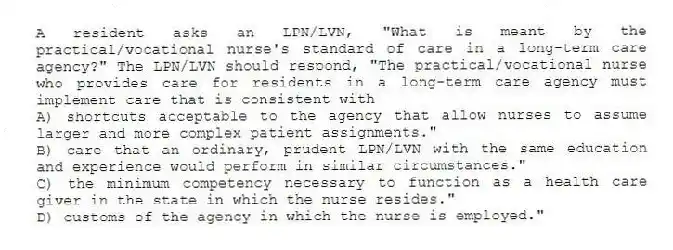 A resident asks an LPN/LVN, "What is meant by the practical/vocational nurse's standard of care in a long-term care agency?" The LPN/LVN should respond, "The practical/vocational nurse who provides care for residents in a long-term care agency must implement care that is consistent with
A) shortcuts acceptable to the agency that allow nurses to assume larger and more complex patient assignments."
B) care that an ordinary, prudent LPN/LVN with the same education and experience would perform in similar circumstances."
C) the minimum competency necessary to function as a health care giver in the state in which the nurse resides."
D) customs of the agency in which the nurse is employed."