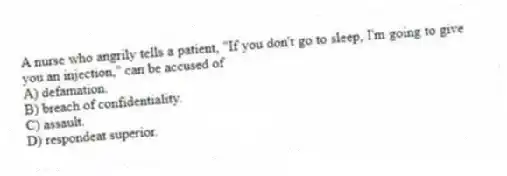 A nurse who angrily tells a patient, "If you don't go to sleep, I'm going to give you an injection," can be accused of
A) defamation.
B) breach of confidentiality.
C) assault.
D) respondeat superior.