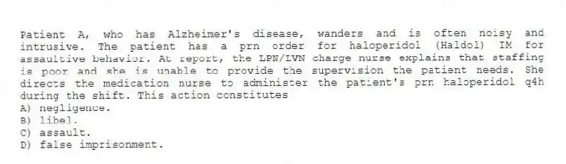 Patient A, who has Alzheimer's disease, wanders and is often noisy and intrusive. The patient has a prn order for haloperidol (Haldol) IM for assaultive behavior. At report, the LPN/LVN charge nurse explains that staffing is poor and she is unable to provide the supervision the patient needs. She directs the medication nurse to administer the patient's prn haloperidol q4h during the shift. This action constitutes
A) negligence.
B) libel.
C) assault.
D) false imprisonment.