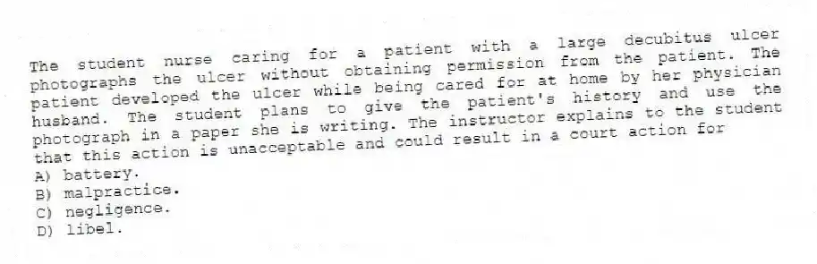 The student nurse caring for a patient with a large decubitus ulcer photographs the ulcer without obtaining permission from the patient. The patient developed the ulcer while being cared for at home by her physician husband. The student plans to give the patient's history and use the photograph in a paper she is writing. The instructor explains to the student that this action is unacceptable and could result in a court action for
A) battery.
B) malpractice.
C) negligence.
D) libel.