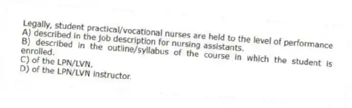 Legally, student practical/vocational nurses are held to the level of performance
A) described in the job description for nursing assistants.
B) described in the outline/syllabus of the course in which the student is enrolled.
C) of the LPN/LVN.
D) of the LPN/LVN instructor.