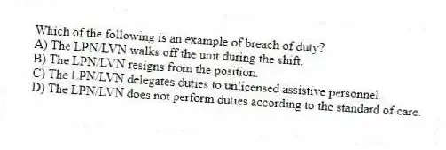 Which of the following is an example of breach of duty?
A) The LPN/LVN walks off the unit during the shift.
B) The LPN/LVN resigns from the position.
C) The LPN/LVN delegates duties to unlicensed assistive personnel.
D) The LPN/LVN does not perform duties according to the standard of care.