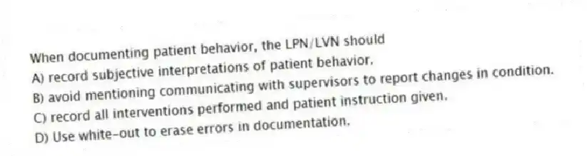 When documenting patient behavior, the LPN/LVN should
A) record subjective interpretations of patient behavior.
B) avoid mentioning communicating with supervisors to report changes in condition.
C) record all interventions performed and patient instruction given.
D) Use white-out to erase errors in documentation.