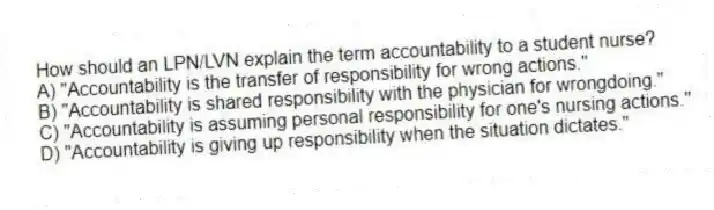 How should an LPN/LVN explain the term accountability to a student nurse?
A) "Accountability is the transfer of responsibility for wrong actions."
B) "Accountability is shared responsibility with the physician for wrongdoing."
C) "Accountability is assuming personal responsibility for one's nursing actions."
D) "Accountability is giving up responsibility when the situation dictates."