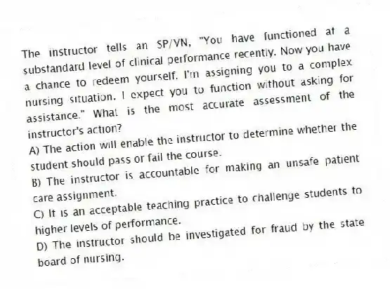 The instructor tells an SP/VN, "You have functioned at a substandard level of clinical performance recently. Now you have a chance to redeem yourself. I'm assigning you to a complex nursing situation. I expect you to function without asking for assistance." What is the most accurate assessment of the instructor's action?
A) The action will enable the instructor to determine whether the student should pass or fail the course.
B) The instructor is accountable for making an unsafe patient care assignment.
C) It is an acceptable teaching practice to challenge students to higher levels of performance.
D) The instructor should be investigated for fraud by the state board of nursing.
