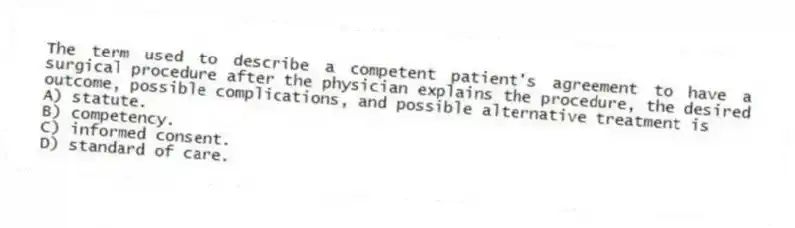The term used to describe a competent patient's agreement to have a surgical procedure after the physician explains the procedure, the desired outcome, possible complications, and possible alternative treatment is
A) statute.
B) competency.
C) informed consent.
D) standard of care.