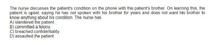 The nurse discusses the patient's condition on the phone with the patient's brother. On learning this, the patient is upset, saying he has not spoken with his brother for years and does not want his brother to know anything about his condition. The nurse has
A) slandered the patient.
B) committed a felony.
C) breached confidentiality.
D) assaulted the patient.