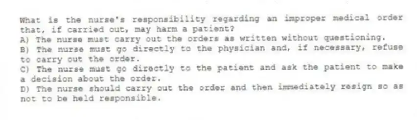 What is the nurse's responsibility regarding an improper medical order that, if carried out, may harm a patient?
A) The nurse must carry out the orders as written without questioning.
B) The nurse must go directly to the physician and, if necessary, refuse to carry out the order.
C) The nurse must go directly to the patient and ask the patient to make a decision about the order.
D) The nurse should carry out the order and then immediately resign so as not to be held responsible.