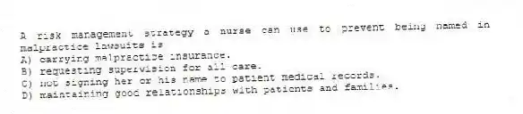 A risk management strategy a nurse can use to prevent being named in malpractice lawsuits is
A) carrying malpractice insurance.
B) requesting supervision for all care.
C) not signing her or his name to patient medical records.
D) maintaining good relationships with patients and families.