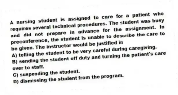 A nursing student is assigned to care for a patient who requires several technical procedures. The student was busy and did not prepare in advance for the assignment. In preconference, the student is unable to describe the care to be given. The instructor would be justified in
A) telling the student to be very careful during caregiving.
B) sending the student off duty and turning the patient's care over to staff.
C) suspending the student.
D) dismissing the student from the program.