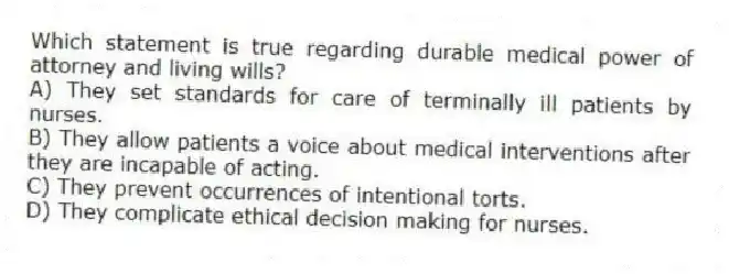 Which statement is true regarding durable medical power of attorney and living wills?
A) They set standards for care of terminally ill patients by nurses.
B) They allow patients a voice about medical interventions after they are incapable of acting.
C) They prevent occurrences of intentional torts.
D) They complicate ethical decision making for nurses.