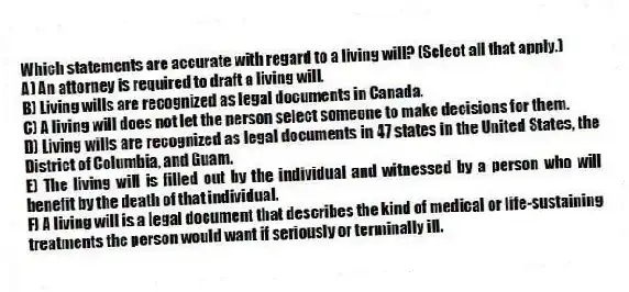 Which statements are accurate with regard to a living will? (Select all that apply.)
A) An attorney is required to draft a living will.
B) Living wills are recognized as legal documents in Canada.
C) A living will does not let the person select someone to make decisions for them.
D) Living wills are recognized as legal documents in 47 states in the United States, the District of Columbia, and Guam.
E) The living will is filled out by the individual and witnessed by a person who will benefit by the death of that individual.
F) A living will is a legal document that describes the kind of medical or life-sustaining treatments the person would want if seriously or terminally ill.