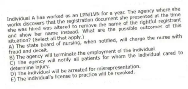 Individual A has worked as an LPN/LVN for a year. The agency where she works discovers that the registration document she presented at the time she was hired was altered to remove the name of the rightful registrant and show her name instead. What are the possible outcomes of this situation? (Select all that apply.)
A) The state board of nursing, when notified, will charge the nurse with fraud and deceit.
B) The agency will terminate the employment of the individual.
C) The agency will notify all patients for whom the individual cared to determine injury.
D) The individual will be arrested for misrepresentation.
E) The individual's license to practice will be revoked.