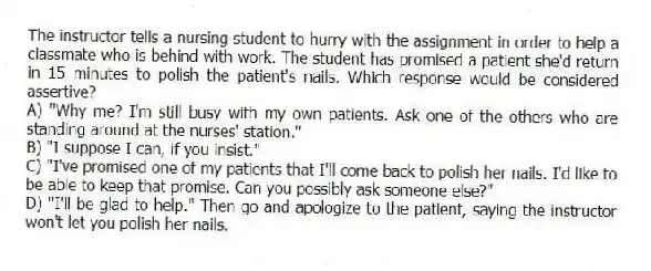 The instructor tells a nursing student to hurry with the assignment in order to help a classmate who is behind with work. The student has promised a patient she'd return in 15 minutes to polish the patient's nails. Which response would be considered assertive?
A) "Why me? I'm still busy with my own patients. Ask one of the others who are standing around at the nurses' station."
B) "I suppose I can, if you insist."
C) "I've promised one of my patients that I'll come back to polish her nails. I'd like to be able to keep that promise. Can you possibly ask someone else?"
D) "I'll be glad to help." Then go and apologize to the patient, saying the instructor won't let you polish her nails.