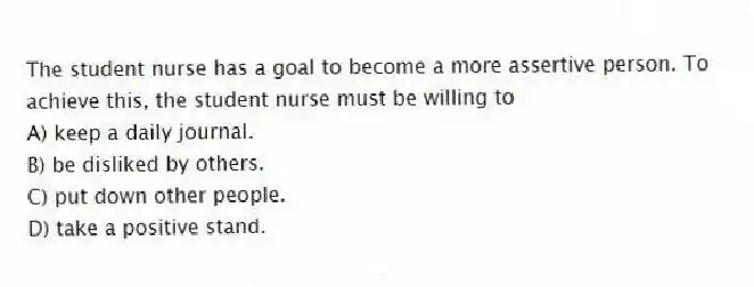 The student nurse has a goal to become a more assertive person. To achieve this, the student nurse must be willing to
A) keep a daily journal.
B) be disliked by others.
C) put down other people.
D) take a positive stand.