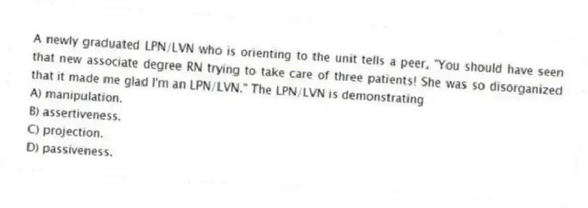 A newly graduated LPN/LVN who is orienting to the unit tells a peer, "You should have seen that new associate degree RN trying to take care of three patients! She was so disorganized that it made me glad I'm an LPN/LVN." The LPN/LVN is demonstrating
A) manipulation.
B) assertiveness.
C) projection.
D) passiveness.