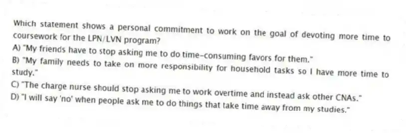 Which statement shows a personal commitment to work on the goal of devoting more time to coursework for the LPN/LVN program?
A) "My friends have to stop asking me to do time-consuming favors for them."
B) "My family needs to take on more responsibility for household tasks so I have more time to study."
C) "The charge nurse should stop asking me to work overtime and instead ask other CNAs."
D) "I will say 'no' when people ask me to do things that take time away from my studies."