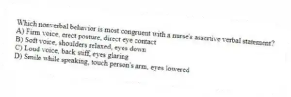 Which nonverbal behavior is most congruent with a nurse's assertive verbal statement?
A) Firm voice, erect posture, direct eye contact
B) Soft voice, shoulders relaxed, eyes down
C) Loud voice, back stiff, eyes glaring
D) Smile while speaking, touch person's arm, eyes lowered