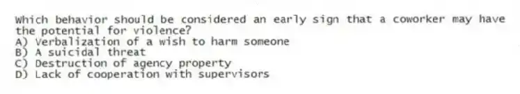Which behavior should be considered an early sign that a coworker may have the potential for violence?
A) Verbalization of a wish to harm someone
B) A suicidal threat
C) Destruction of agency property
D) Lack of cooperation with supervisors
