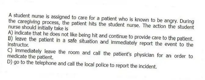A student nurse is assigned to care for a patient who is known to be angry. During the caregiving process, the patient hits the student nurse. The action the student nurse should initially take is
A) indicate that he does not like being hit and continue to provide care to the patient.
B) leave the patient in a safe situation and immediately report the event to the instructor.
C) immediately leave the room and call the patient's physician for an order to medicate the patient.
D) go to the telephone and call the local police to report the incident.