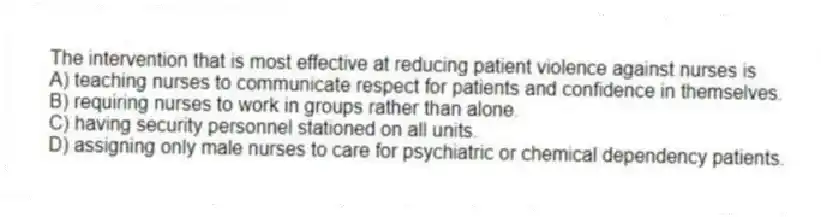 The intervention that is most effective at reducing patient violence against nurses is
A) teaching nurses to communicate respect for patients and confidence in themselves.
B) requiring nurses to work in groups rather than alone.
C) having security personnel stationed on all units.
D) assigning only male nurses to care for psychiatric or chemical dependency patients.