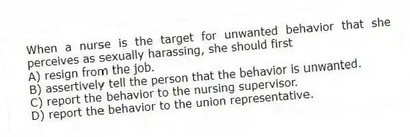 When a nurse is the target for unwanted behavior that she perceives as sexually harassing, she should first
A) resign from the job.
B) assertively tell the person that the behavior is unwanted.
C) report the behavior to the nursing supervisor.
D) report the behavior to the union representative.