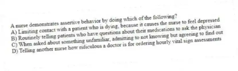 A nurse demonstrates assertive behavior by doing which of the following?
A) Limiting contact with a patient who is dying, because it causes the nurse to feel depressed
B) Routinely telling patients who have questions about their medications to ask the physician
C) When asked about something unfamiliar, admitting to not knowing but agreeing to find out
D) Telling another nurse how ridiculous a doctor is for ordering hourly vital sign assessments