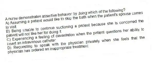 A nurse demonstrates assertive behavior by doing which of the following?
A) Assuming a patient would like to skip the bath when the patient's spouse comes to visit
B) Being unable to continue suctioning a patient because she is concerned the patient will not like her for doing it
C) Experiencing a feeling of devastation when the patient questions her ability to insert an intravenous catheter
D) Requesting to speak with the physician privately when she feels that the physician has ordered an inappropriate treatment