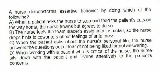 A nurse demonstrates assertive behavior by doing which of the following?
A) When a patient asks the nurse to stop and feed the patient's cats on the way home, the nurse frowns but agrees to do so.
B) The nurse feels the team leader's assignment is unfair, so the nurse drops hints to coworkers about feelings of unfairness.
C) When the patient asks about the nurse's personal life, the nurse answers the questions out of fear of not being liked for not answering.
D) When working with a patient who is critical of the nurse, the nurse sits down with the patient and listens attentively to the patient's concerns.