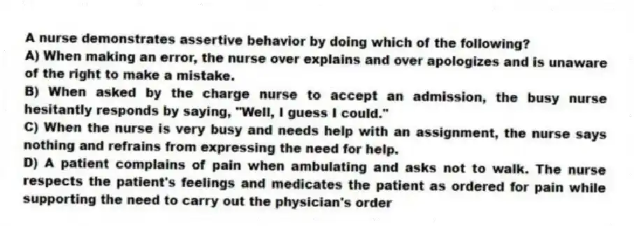 A nurse demonstrates assertive behavior by doing which of the following?
A) When making an error, the nurse over explains and over apologizes and is unaware of the right to make a mistake.
B) When asked by the charge nurse to accept an admission, the busy nurse hesitantly responds by saying, "Well, I guess I could."
C) When the nurse is very busy and needs help with an assignment, the nurse says nothing and refrains from expressing the need for help.
D) A patient complains of pain when ambulating and asks not to walk. The nurse respects the patient's feelings and medicates the patient as ordered for pain while supporting the need to carry out the physician's order