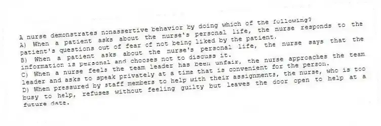 A nurse demonstrates nonassertive behavior by doing which of the following?
A) When a patient asks about the nurse's personal life, the nurse responds to the patient's questions out of fear of not being liked by the patient.
B) When a patient asks about the nurse's personal life, the nurse says that the information is personal and chooses not to discuss it.
C) When a nurse feels the team leader has been unfair, the nurse approaches the team leader and asks to speak privately at a time that is convenient for the person.
D) When pressured by staff members to help with their assignments, the nurse, who is too busy to help, refuses without feeling guilty but leaves the door open to help at a future date.