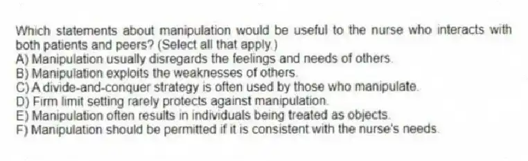 Which statements about manipulation would be useful to the nurse who interacts with both patients and peers? (Select all that apply.)
A) Manipulation usually disregards the feelings and needs of others.
B) Manipulation exploits the weaknesses of others.
C) A divide-and-conquer strategy is often used by those who manipulate.
D) Firm limit setting rarely protects against manipulation.
E) Manipulation often results in individuals being treated as objects.
F) Manipulation should be permitted if it is consistent with the nurse's needs.