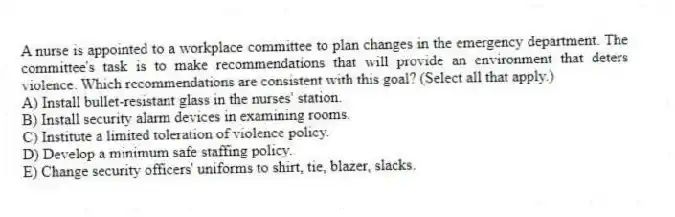 A nurse is appointed to a workplace committee to plan changes in the emergency department. The committee's task is to make recommendations that will provide an environment that deters violence. Which recommendations are consistent with this goal? (Select all that apply.)
A) Install bullet-resistant glass in the nurses' station.
B) Install security alarm devices in examining rooms.
C) Institute a limited toleration of violence policy.
D) Develop a minimum safe staffing policy.
E) Change security officers' uniforms to shirt, tie, blazer, slacks.