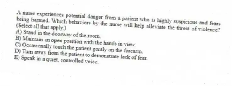 A nurse experiences potential danger from a patient who is highly suspicious and fears being harmed. Which behaviors by the nurse will help alleviate the threat of violence? (Select all that apply.)
A) Stand in the doorway of the room.
B) Maintain an open position with the hands in view.
C) Occasionally touch the patient gently on the forearm.
D) Turn away from the patient to demonstrate lack of fear.
E) Speak in a quiet, controlled voice.